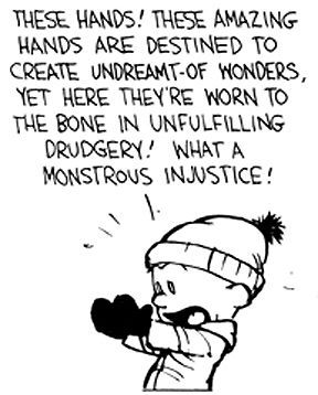 These hands! These amazing hands are destined to create undreamt-of wonders, yet here they're worn to the bone in unfulfilling drudgery! What a monstrous injustice!
